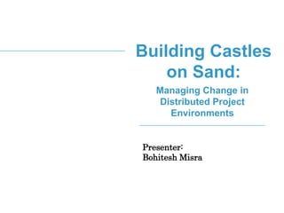 Building Castles
on Sand:
Managing Change in
Distributed Project
Environments
Presenter:
Bohitesh Misra
 