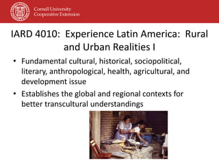 IARD 4010: Experience Latin America: Rural
           and Urban Realities I
• Fundamental cultural, historical, sociopolitical,
  literary, anthropological, health, agricultural, and
  development issue
• Establishes the global and regional contexts for
  better transcultural understandings
 