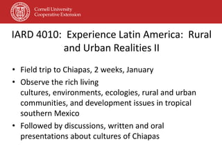 IARD 4010: Experience Latin America: Rural
          and Urban Realities II
• Field trip to Chiapas, 2 weeks, January
• Observe the rich living
  cultures, environments, ecologies, rural and urban
  communities, and development issues in tropical
  southern Mexico
• Followed by discussions, written and oral
  presentations about cultures of Chiapas
 