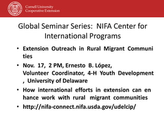 Global Seminar Series: NIFA Center for
        International Programs
• Extension Outreach in Rural Migrant Communi
  ties
• Nov. 17, 2 PM, Ernesto B. López,
  Volunteer Coordinator, 4‐H Youth Development
  , University of Delaware
• How international efforts in extension can en
  hance work with rural migrant communities
• http://nifa‐connect.nifa.usda.gov/udelcip/
 