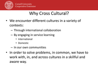 Why Cross Cultural?
• We encounter different cultures in a variety of
  contexts:
   – Through international collaboration
   – By engaging in service learning
      • International
      • Domestic
   – In our own communities
• In order to solve problems, in common, we have to
  work with, in, and across cultures in a skillful and
  aware way.
 