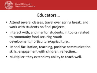 Educators…
• Attend several classes, travel over spring break, and
  work with students on final projects.
• Interact with, and mentor students, in topics related
  to community food security, youth
  development, horticulture/agriculture...
• Model facilitation, teaching, positive communication
  skills, engagement with children, reflection…
• Multiplier: they extend my ability to teach well.
 
