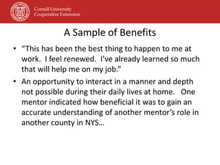 A Sample of Benefits
• “This has been the best thing to happen to me at
  work. I feel renewed. I’ve already learned so much
  that will help me on my job.”
• An opportunity to interact in a manner and depth
  not possible during their daily lives at home. One
  mentor indicated how beneficial it was to gain an
  accurate understanding of another mentor’s role in
  another county in NYS…
 