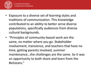 • Exposure to a diverse set of learning styles and
  traditions of communication. This knowledge
  contributed to an ability to better serve diverse
  populations, specifically audiences from diverse
  cultural backgrounds.
• “Principles of community-based work are the
  same, no matter where you go. Stakeholder
  involvement, transience, and teachers that have no
  time, getting parents involved, summer
  maintenance…the challenges are the same. So it was
  an opportunity to both share and learn from the
  Belizeans.”
 