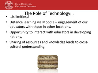 The Role of Technology…
• …is limitless!
• Distance learning via Moodle – engagement of our
  educators with those in other locations.
• Opportunity to interact with educators in developing
  nations.
• Sharing of resources and knowledge leads to cross-
  cultural understanding.
 