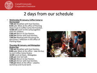 2 days from our schedule
• Wednesday 05 January, Coffee Camp La
  Hermandad
  7:00 am Breakfast with host families.
  8:30 a.m. Meet at the office of Planting
  Hope to go to Coffee Camp Hermandad..
  12:00 am Lunch at the camp,together
  with the children.
  5:00 pm Return to San Ramon.
  6:00 pm Dinner with host families.
  7:00 pm Meeting with the group for
  discussion / reflection in the office of
  Planting Hope.
  Thursday 06 January, and Matagalpa
  Ocalca Day
  7:00 am Breakfast with host families.
  8:00 a.m. Meet at the office - take the bus
  to visit Coffee Camp Ocalca.
  12:00 Lunch at Oasis , Matagalpa.
  2:00 pm Visit Sol Café.
  5:00 pm Return to San Ramon.
  6:00 pm Dinner with host families.
  7:00 pm Meet at the office – jewelry
  workshop and mural work.
 