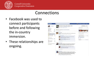 Connections
• Facebook was used to
  connect participants
  before and following
  the in-country
  immersion.
• These relationships are
  ongoing.
 