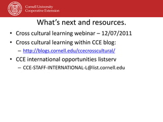 What’s next and resources.
• Cross cultural learning webinar – 12/07/2011
• Cross cultural learning within CCE blog:
   – http://blogs.cornell.edu/ccecrosscultural/
• CCE international opportunities listserv
   – CCE-STAFF-INTERNATIONAL-L@list.cornell.edu
 