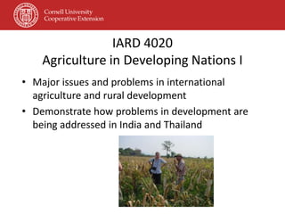 IARD 4020
    Agriculture in Developing Nations I
• Major issues and problems in international
  agriculture and rural development
• Demonstrate how problems in development are
  being addressed in India and Thailand
 