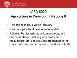 IARD 6020
   Agriculture in Developing Nations II

• Field trip to India, 3 weeks, January
• Observe agricultural development in Asia
• Followed by discussions, written projects, and
  oral presentations dealing with problems in
  food, agriculture, and livestock production in the
  context of social and economic conditions of India
 