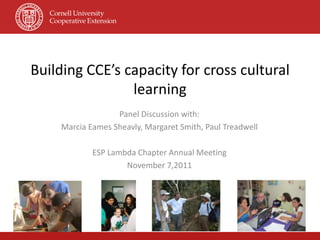 Building CCE’s capacity for cross cultural
                learning
                  Panel Discussion with:
    Marcia Eames Sheavly, Margaret Smith, Paul Treadwell

            ESP Lambda Chapter Annual Meeting
                    November 7,2011
 