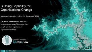 Building Capability for
Organisational Change
Join the conversation 7-9pm 7th September 2022
Presented by Alex Boulting
The aim of these monthly talks is to
crowd-source a body of knowledge from
people who have experience in
Organisational Change.
 