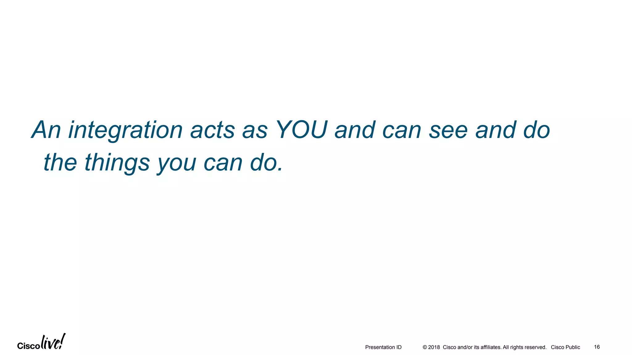 © 2018 Cisco and/or its affiliates. All rights reserved. Cisco Public 16Presentation ID
An integration acts as YOU and can see and do
the things you can do.
 