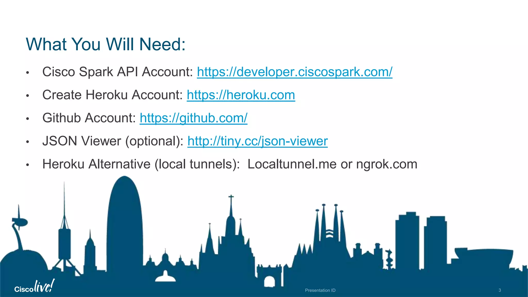 © 2018 Cisco and/or its affiliates. All rights reserved. Cisco Public
What You Will Need:
• Cisco Spark API Account: https://developer.ciscospark.com/
• Create Heroku Account: https://heroku.com
• Github Account: https://github.com/
• JSON Viewer (optional): http://tiny.cc/json-viewer
• Heroku Alternative (local tunnels): Localtunnel.me or ngrok.com
 