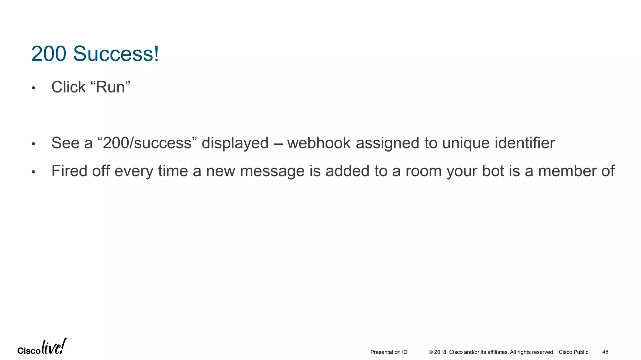 © 2018 Cisco and/or its affiliates. All rights reserved. Cisco Public
200 Success!
• Click “Run”
• See a “200/success” displayed – webhook assigned to unique identifier
• Fired off every time a new message is added to a room your bot is a member of
46Presentation ID
 