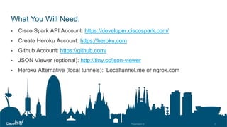 © 2018 Cisco and/or its affiliates. All rights reserved. Cisco Public
What You Will Need:
• Cisco Spark API Account: https://developer.ciscospark.com/
• Create Heroku Account: https://heroku.com
• Github Account: https://github.com/
• JSON Viewer (optional): http://tiny.cc/json-viewer
• Heroku Alternative (local tunnels): Localtunnel.me or ngrok.com
 