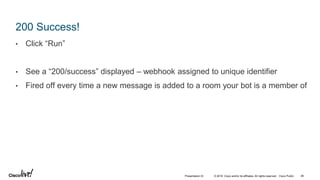 © 2018 Cisco and/or its affiliates. All rights reserved. Cisco Public
200 Success!
• Click “Run”
• See a “200/success” displayed – webhook assigned to unique identifier
• Fired off every time a new message is added to a room your bot is a member of
46Presentation ID
 