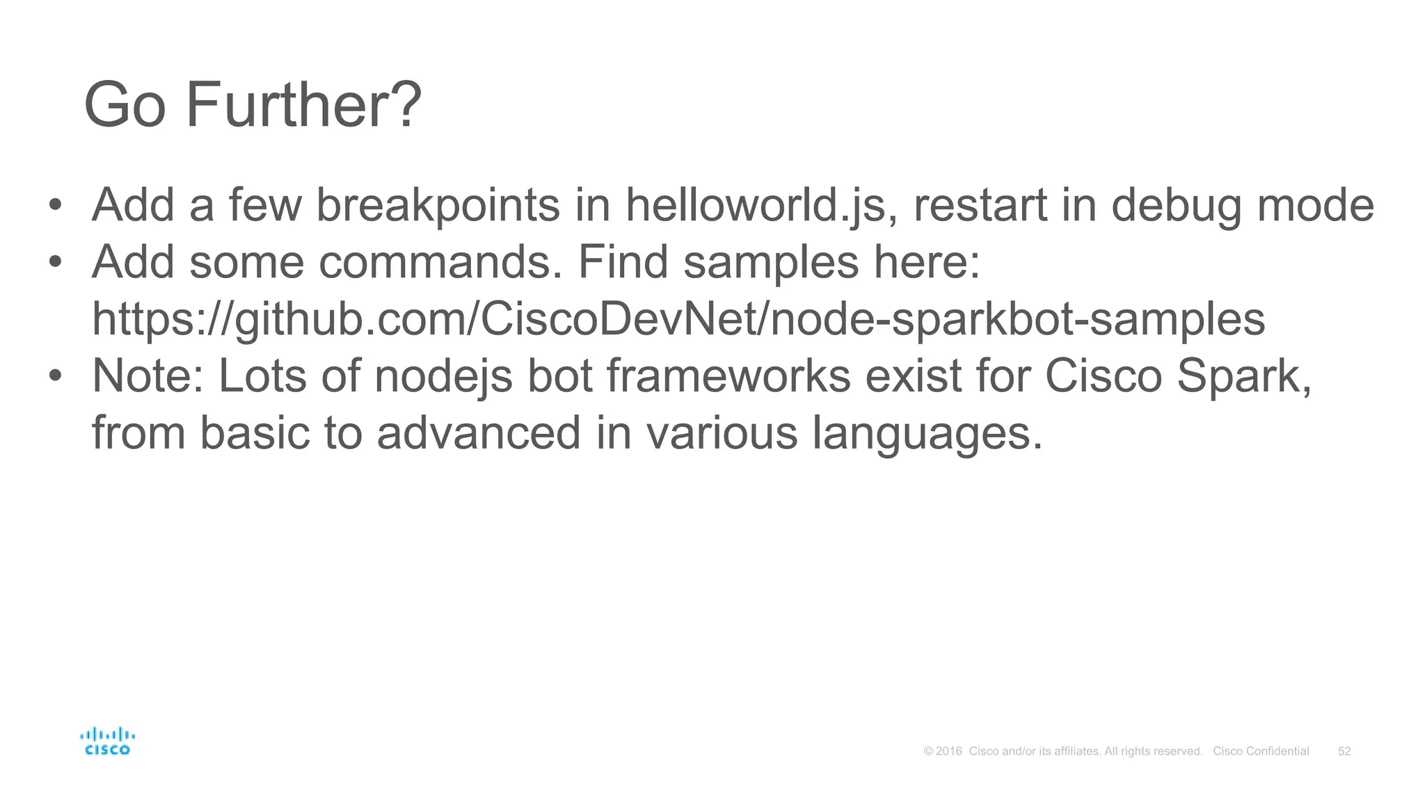Go Further?
• Add a few breakpoints in helloworld.js, restart in debug mode
• Add some commands. Find samples here:
https://github.com/CiscoDevNet/node-sparkbot-samples
• Note: Lots of nodejs bot frameworks exist for Cisco Spark,
from basic to advanced in various languages.
 
