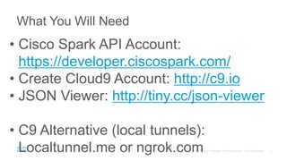 What You Will Need
• Cisco Spark API Account:
https://developer.ciscospark.com/
• Create Cloud9 Account: http://c9.io
• JSON Viewer: http://tiny.cc/json-viewer
• C9 Alternative (local tunnels):
Localtunnel.me or ngrok.com
 
