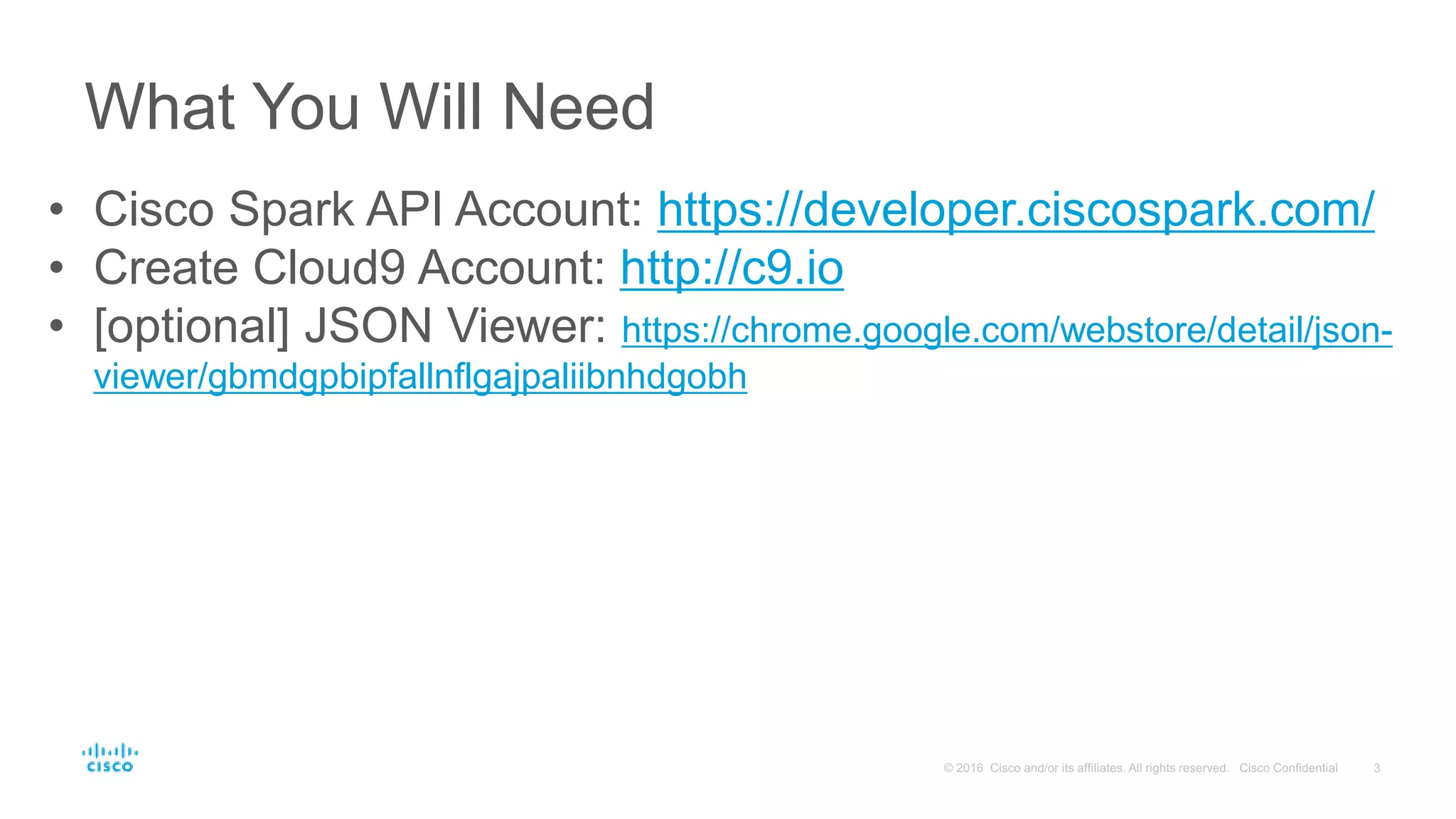 What You Will Need
• Cisco Spark API Account: https://developer.ciscospark.com/
• Create Cloud9 Account: http://c9.io
• [optional] JSON Viewer: https://chrome.google.com/webstore/detail/json-
viewer/gbmdgpbipfallnflgajpaliibnhdgobh
 