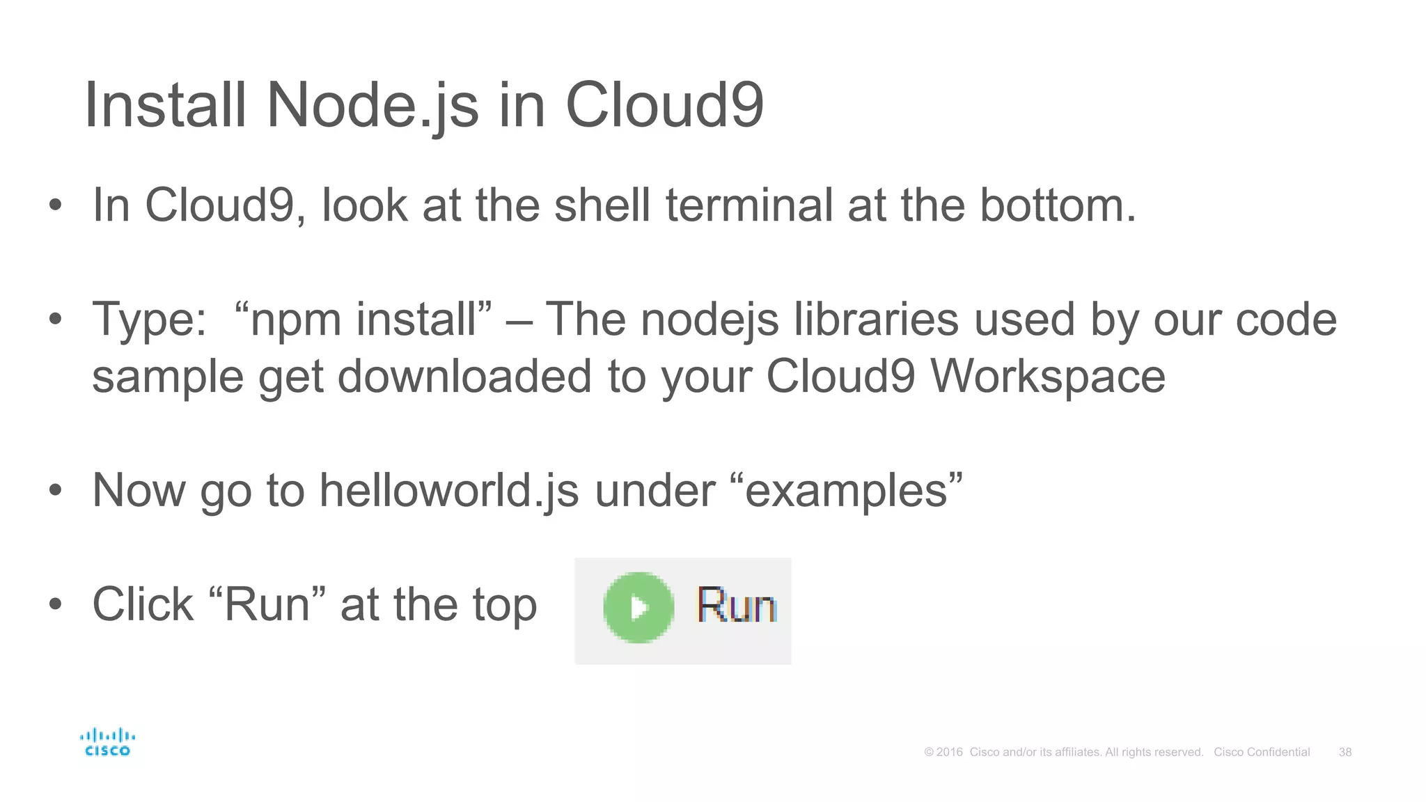 Install Node.js in Cloud9
• In Cloud9, look at the shell terminal at the bottom.
• Type: “npm install” – The nodejs libraries used by our code
sample get downloaded to your Cloud9 Workspace
• Now go to helloworld.js under “examples”
• Click “Run” at the top
 