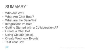 SUMMARY
• Who Are We?
• What Are Chat Bots?
• What are the Benefits?
• Integrations vs Bots
• Getting Started with a Collaboration API
• Create a Chat Bot
• Using Cloud9 (c9.io)
• Create Webhook Events
• Test Your Bot!
 