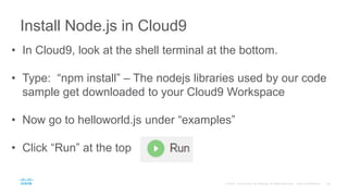 Install Node.js in Cloud9
• In Cloud9, look at the shell terminal at the bottom.
• Type: “npm install” – The nodejs libraries used by our code
sample get downloaded to your Cloud9 Workspace
• Now go to helloworld.js under “examples”
• Click “Run” at the top
 