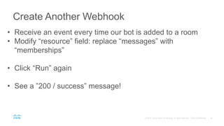 Create Another Webhook
• Receive an event every time our bot is added to a room
• Modify “resource” field: replace “messages” with
“memberships”
• Click “Run” again
• See a ”200 / success” message!
 