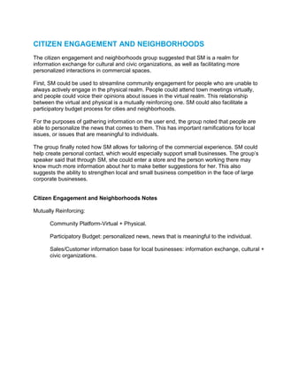 CITIZEN ENGAGEMENT AND NEIGHBORHOODS
The citizen engagement and neighborhoods group suggested that SM is a realm for
information exchange for cultural and civic organizations, as well as facilitating more
personalized interactions in commercial spaces.

First, SM could be used to streamline community engagement for people who are unable to
always actively engage in the physical realm. People could attend town meetings virtually,
and people could voice their opinions about issues in the virtual realm. This relationship
between the virtual and physical is a mutually reinforcing one. SM could also facilitate a
participatory budget process for cities and neighborhoods.

For the purposes of gathering information on the user end, the group noted that people are
able to personalize the news that comes to them. This has important ramifications for local
issues, or issues that are meaningful to individuals.

The group finally noted how SM allows for tailoring of the commercial experience. SM could
help create personal contact, which would especially support small businesses. The group’s
speaker said that through SM, she could enter a store and the person working there may
know much more information about her to make better suggestions for her. This also
suggests the ability to strengthen local and small business competition in the face of large
corporate businesses.


Citizen Engagement and Neighborhoods Notes

Mutually Reinforcing:

       Community Platform-Virtual + Physical.

       Participatory Budget: personalized news, news that is meaningful to the individual.

       Sales/Customer information base for local businesses: information exchange, cultural +
       civic organizations.
 