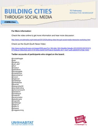 For More information:

Check the video online to get more information and hear more discussion:

http://www.unmultimedia.org/tv/webcast/2012/02/building-cities-through-social-media-interactive-workshop.html

Check out the South-South News Video:

http://www.southsouthnews.com/pages/SSN.aspx?nc=1&t=s&s=1&h=false&lo=false&v=2012/02/201202181613
57105&vid=396a35d2-a043-4135-926a-0e9401b4f7fc&cid=9dafa96c-8d11-4e07-aef8-dd6063f31d76&r=5463

Twitter accounts of participants who singed on the board:

@rumplefraggle
@zeb
@angenyc_
@van_alen
@ifud
@rosasuri
@alishalevin
@bmwgugglab
@miliespinoza
@elementalnyc
@moroni
@tagbrown
@arieldesign
@philsalesses
@levental
@designother90
@davidatkindling
@johannanewyork
@danlatorre
@lyndabauer
@nrader55
@evanscowley
@jakabkrupka
@organelle
@arieldesign
@tagbrum
@hallm13
@shpears
@maggietunning
 