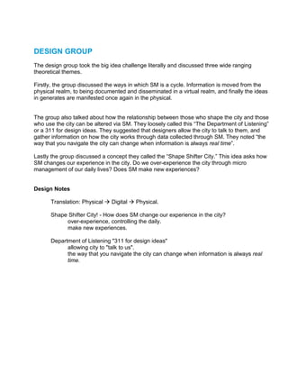 DESIGN GROUP
The design group took the big idea challenge literally and discussed three wide ranging
theoretical themes.

Firstly, the group discussed the ways in which SM is a cycle. Information is moved from the
physical realm, to being documented and disseminated in a virtual realm, and finally the ideas
in generates are manifested once again in the physical.


The group also talked about how the relationship between those who shape the city and those
who use the city can be altered via SM. They loosely called this “The Department of Listening”
or a 311 for design ideas. They suggested that designers allow the city to talk to them, and
gather information on how the city works through data collected through SM. They noted “the
way that you navigate the city can change when information is always real time”.

Lastly the group discussed a concept they called the “Shape Shifter City.” This idea asks how
SM changes our experience in the city. Do we over-experience the city through micro
management of our daily lives? Does SM make new experiences?


Design Notes

      Translation: Physical    Digital   Physical.

      Shape Shifter City! - How does SM change our experience in the city?
           over-experience, controlling the daily.
           make new experiences.

      Department of Listening "311 for design ideas"
            allowing city to "talk to us".
            the way that you navigate the city can change when information is always real
            time.
 