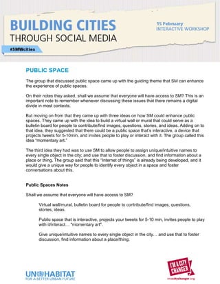 PUBLIC SPACE
The group that discussed public space came up with the guiding theme that SM can enhance
the experience of public spaces.

On their notes they asked, shall we assume that everyone will have access to SM? This is an
important note to remember whenever discussing these issues that there remains a digital
divide in most contexts.

But moving on from that they came up with three ideas on how SM could enhance public
spaces. They came up with the idea to build a virtual wall or mural that could serve as a
bulletin board for people to contribute/find images, questions, stories, and ideas. Adding on to
that idea, they suggested that there could be a public space that’s interactive, a device that
projects tweets for 5-10min, and invites people to play or interact with it. The group called this
idea “momentary art.”

The third idea they had was to use SM to allow people to assign unique/intuitive names to
every single object in the city; and use that to foster discussion, and find information about a
place or thing. The group said that this “Internet of things” is already being developed, and it
would give a unique way for people to identify every object in a space and foster
conversations about this.


Public Spaces Notes

Shall we assume that everyone will have access to SM?

       Virtual wall/mural, bulletin board for people to contribute/find images, questions,
       stories, ideas.

       Public space that is interactive, projects your tweets for 5-10 min, invites people to play
       with it/interact… "momentary art".

       Give unique/intuitive names to every single object in the city… and use that to foster
       discussion, find information about a place/thing.
 