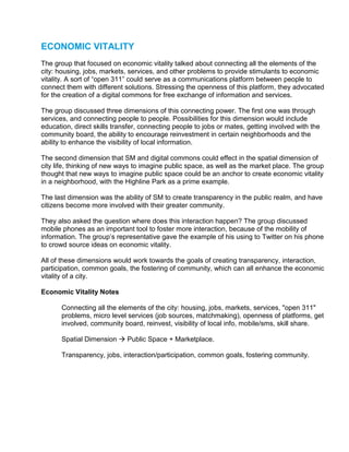ECONOMIC VITALITY
The group that focused on economic vitality talked about connecting all the elements of the
city: housing, jobs, markets, services, and other problems to provide stimulants to economic
vitality. A sort of “open 311” could serve as a communications platform between people to
connect them with different solutions. Stressing the openness of this platform, they advocated
for the creation of a digital commons for free exchange of information and services.

The group discussed three dimensions of this connecting power. The first one was through
services, and connecting people to people. Possibilities for this dimension would include
education, direct skills transfer, connecting people to jobs or mates, getting involved with the
community board, the ability to encourage reinvestment in certain neighborhoods and the
ability to enhance the visibility of local information.

The second dimension that SM and digital commons could effect in the spatial dimension of
city life, thinking of new ways to imagine public space, as well as the market place. The group
thought that new ways to imagine public space could be an anchor to create economic vitality
in a neighborhood, with the Highline Park as a prime example.

The last dimension was the ability of SM to create transparency in the public realm, and have
citizens become more involved with their greater community.

They also asked the question where does this interaction happen? The group discussed
mobile phones as an important tool to foster more interaction, because of the mobility of
information. The group’s representative gave the example of his using to Twitter on his phone
to crowd source ideas on economic vitality.

All of these dimensions would work towards the goals of creating transparency, interaction,
participation, common goals, the fostering of community, which can all enhance the economic
vitality of a city.

Economic Vitality Notes

       Connecting all the elements of the city: housing, jobs, markets, services, "open 311"
       problems, micro level services (job sources, matchmaking), openness of platforms, get
       involved, community board, reinvest, visibility of local info, mobile/sms, skill share.

       Spatial Dimension     Public Space + Marketplace.

       Transparency, jobs, interaction/participation, common goals, fostering community.
 