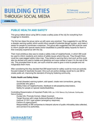 PUBLIC HEALTH AND SAFETY
This group talked about using SM to create a safety pulse of the city for everything from
muggings to disasters.

The first two ideas the group came up with were very practical. They suggested to use SM as
a disaster warning system which would inform people of potential danger quicker, and make it
easier for people to coordinate a response. The group also suggested that SM could be used
to inform people with special needs and/or disabilities to potential safety hazards for them in
their everyday experience with the city.

Their most ambitious idea was to create a safety index of neighborhoods, in which SM could
be used to inform residents and visitors of safety issues where they are. They thought there
could be a geo-tagged safety index map. They added a warning that a tool such as this could
also be abused and used to isolate and ghettoize and area instead of open it to the rest of the
city. This prompted them to ask, can such a tool be used to give a voice to people and not
marginalize them more.

After considering this they decided that SM based tools for safety could be more pro-actively
focused instead of reactively focused. One such pro-active strategy would be to use SM to
create public art, improving the standard of living by fostering community.

Public Health and Safety Notes

        Social (disaster) warning system, add speed, create new connections, geo-tag,
        coordinate who gets it.
        Safety Index (of neighborhoods), feedback to tell people/tourists/visitors.
        Safety for people w/ special needs/disabilities.

Controlling Dissemination of Important Public Info: (ex. H1N1 Mexico City Outbreak, Earthquake,
Natural Disaster)
        Curate Info: Promote Correct, Attack Incorrect.
        Target Sources with Large Audience/Spread of Influence.
        Improve 311/911 type system (emergency response).
        Factors of urgency/panic.
        Responsibility of SM companies to interpret volume of public info/safety data collected,
        and connect it to authorities.
 