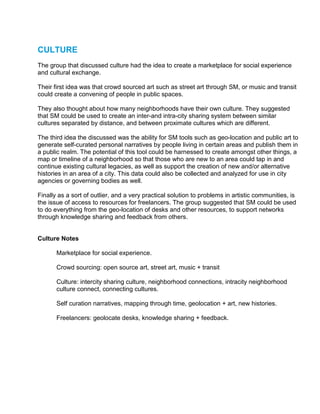CULTURE
The group that discussed culture had the idea to create a marketplace for social experience
and cultural exchange.

Their first idea was that crowd sourced art such as street art through SM, or music and transit
could create a convening of people in public spaces.

They also thought about how many neighborhoods have their own culture. They suggested
that SM could be used to create an inter-and intra-city sharing system between similar
cultures separated by distance, and between proximate cultures which are different.

The third idea the discussed was the ability for SM tools such as geo-location and public art to
generate self-curated personal narratives by people living in certain areas and publish them in
a public realm. The potential of this tool could be harnessed to create amongst other things, a
map or timeline of a neighborhood so that those who are new to an area could tap in and
continue existing cultural legacies, as well as support the creation of new and/or alternative
histories in an area of a city. This data could also be collected and analyzed for use in city
agencies or governing bodies as well.

Finally as a sort of outlier, and a very practical solution to problems in artistic communities, is
the issue of access to resources for freelancers. The group suggested that SM could be used
to do everything from the geo-location of desks and other resources, to support networks
through knowledge sharing and feedback from others.


Culture Notes

       Marketplace for social experience.

       Crowd sourcing: open source art, street art, music + transit

       Culture: intercity sharing culture, neighborhood connections, intracity neighborhood
       culture connect, connecting cultures.

       Self curation narratives, mapping through time, geolocation + art, new histories.

       Freelancers: geolocate desks, knowledge sharing + feedback.
 
