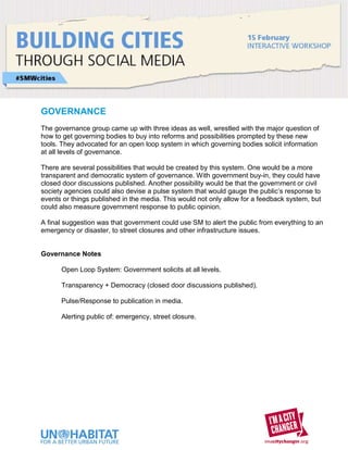 GOVERNANCE
The governance group came up with three ideas as well, wrestled with the major question of
how to get governing bodies to buy into reforms and possibilities prompted by these new
tools. They advocated for an open loop system in which governing bodies solicit information
at all levels of governance.

There are several possibilities that would be created by this system. One would be a more
transparent and democratic system of governance. With government buy-in, they could have
closed door discussions published. Another possibility would be that the government or civil
society agencies could also devise a pulse system that would gauge the public’s response to
events or things published in the media. This would not only allow for a feedback system, but
could also measure government response to public opinion.

A final suggestion was that government could use SM to alert the public from everything to an
emergency or disaster, to street closures and other infrastructure issues.


Governance Notes

      Open Loop System: Government solicits at all levels.

      Transparency + Democracy (closed door discussions published).

      Pulse/Response to publication in media.

      Alerting public of: emergency, street closure.
 