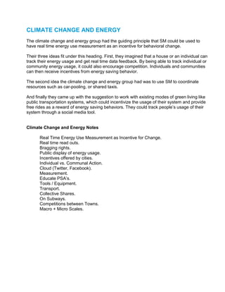 CLIMATE CHANGE AND ENERGY
The climate change and energy group had the guiding principle that SM could be used to
have real time energy use measurement as an incentive for behavioral change.

Their three ideas fit under this heading. First, they imagined that a house or an individual can
track their energy usage and get real time data feedback. By being able to track individual or
community energy usage, it could also encourage competition. Individuals and communities
can then receive incentives from energy saving behavior.

The second idea the climate change and energy group had was to use SM to coordinate
resources such as car-pooling, or shared taxis.

And finally they came up with the suggestion to work with existing modes of green living like
public transportation systems, which could incentivize the usage of their system and provide
free rides as a reward of energy saving behaviors. They could track people’s usage of their
system through a social media tool.


Climate Change and Energy Notes

       Real Time Energy Use Measurement as Incentive for Change.
       Real time read outs.
       Bragging rights.
       Public display of energy usage.
       Incentives offered by cities.
       Individual vs. Communal Action.
       Cloud (Twitter, Facebook).
       Measurement.
       Educate PSA’s.
       Tools / Equipment.
       Transport.
       Collective Shares.
       On Subways.
       Competitions between Towns.
       Macro + Micro Scales.
 