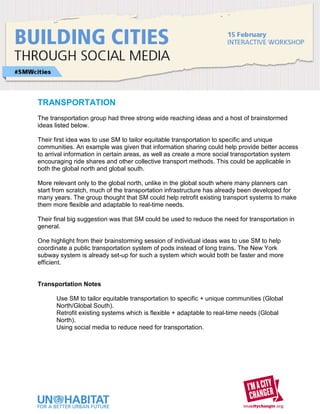 TRANSPORTATION
The transportation group had three strong wide reaching ideas and a host of brainstormed
ideas listed below.

Their first idea was to use SM to tailor equitable transportation to specific and unique
communities. An example was given that information sharing could help provide better access
to arrival information in certain areas, as well as create a more social transportation system
encouraging ride shares and other collective transport methods. This could be applicable in
both the global north and global south.

More relevant only to the global north, unlike in the global south where many planners can
start from scratch, much of the transportation infrastructure has already been developed for
many years. The group thought that SM could help retrofit existing transport systems to make
them more flexible and adaptable to real-time needs.

Their final big suggestion was that SM could be used to reduce the need for transportation in
general.

One highlight from their brainstorming session of individual ideas was to use SM to help
coordinate a public transportation system of pods instead of long trains. The New York
subway system is already set-up for such a system which would both be faster and more
efficient.


Transportation Notes

      Use SM to tailor equitable transportation to specific + unique communities (Global
      North/Global South).
      Retrofit existing systems which is flexible + adaptable to real-time needs (Global
      North).
      Using social media to reduce need for transportation.
 