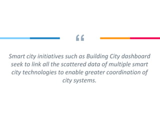 “Smart city initiatives such as Building City dashboard
seek to link all the scattered data of multiple smart
city technologies to enable greater coordination of
city systems.
 