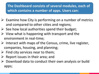  Examine how City is performing on a number of metrics
and compared to other cities and regions;
 See how local authorities spend their budget;
 View what is happening with transport and the
environment in real-time;
 Interact with maps of the Census, crime, live register,
companies, housing, and planning;
 Find city services near to them;
 Report issues in their area; and
 Download data to conduct their own analysis or build
apps;
The Dashboard consists of several modules, each of
which contains a number of apps. Users can:
 