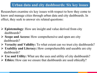 Urban data and city dashboards: Six key issues
Researchers examine six key issues with respect to how they come to
know and manage cities through urban data and city dashboards. In
effect, they seek to answer six related questions:
 Epistemology: How are insight and value derived from city
dashboards?
 Scope and Access: How comprehensive and open are city
dashboards?
 Veracity and Validity: To what extent can we trust city dashboards?
 Usability and Literacy: How comprehensible and useable are city
dashboards?
 Use and Utility: What are the uses and utility of city dashboards?
 Ethics: How can we ensure that dashboards are used ethically?
 