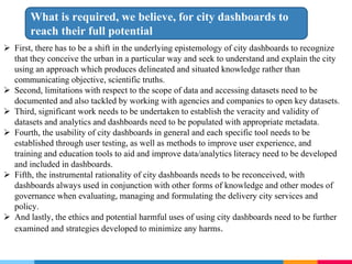  First, there has to be a shift in the underlying epistemology of city dashboards to recognize
that they conceive the urban in a particular way and seek to understand and explain the city
using an approach which produces delineated and situated knowledge rather than
communicating objective, scientific truths.
 Second, limitations with respect to the scope of data and accessing datasets need to be
documented and also tackled by working with agencies and companies to open key datasets.
 Third, significant work needs to be undertaken to establish the veracity and validity of
datasets and analytics and dashboards need to be populated with appropriate metadata.
 Fourth, the usability of city dashboards in general and each specific tool needs to be
established through user testing, as well as methods to improve user experience, and
training and education tools to aid and improve data/analytics literacy need to be developed
and included in dashboards.
 Fifth, the instrumental rationality of city dashboards needs to be reconceived, with
dashboards always used in conjunction with other forms of knowledge and other modes of
governance when evaluating, managing and formulating the delivery city services and
policy.
 And lastly, the ethics and potential harmful uses of using city dashboards need to be further
examined and strategies developed to minimize any harms.
What is required, we believe, for city dashboards to
reach their full potential
 