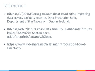 Reference
 Kitchin, R. (2016) Getting smarter about smart cities: Improving
data privacy and data security. Data Protection Unit,
Department of the Taoiseach, Dublin, Ireland.
 Kitchin, Rob. 2016. “Urban Data and City Dashboards: Six Key
Issues”. SocArXiv. September 1.
osf.io/preprints/socarxiv/k2epn.
 https://www.slideshare.net/mazlan1/introduction-to-iot-
smart-city
 