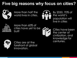 Five big reasons why focus on cities?
More than half the
world lives in cities.
By 2050, 70% of
the world’s
population will
live in cities
More than 60% of
cities have yet to be
built
Cities have been
the center of
civilization, and
knowledge for
centuries.Cities are at the
forefront of global
innovation.
 