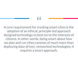 “A core requirement for creating smart cities is the
adoption of an ethical, principle-led approach
designed technology to best serve the interests of
citizens. In other words, being smart about how
we plan and run cities consists of much more than
deploying data-driven, networked technologies; it
requires a smart approach.
 