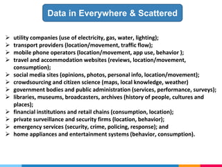  utility companies (use of electricity, gas, water, lighting);
 transport providers (location/movement, traffic flow);
 mobile phone operators (location/movement, app use, behavior );
 travel and accommodation websites (reviews, location/movement,
consumption);
 social media sites (opinions, photos, personal info, location/movement);
 crowdsourcing and citizen science (maps, local knowledge, weather)
 government bodies and public administration (services, performance, surveys);
 libraries, museums, broadcasters, archives (history of people, cultures and
places);
 financial institutions and retail chains (consumption, location);
 private surveillance and security firms (location, behavior);
 emergency services (security, crime, policing, response); and
 home appliances and entertainment systems (behavior, consumption).
Data in Everywhere & Scattered
 