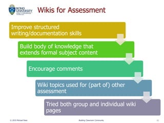 Wikis for Assessment
Improve structured
writing/documentation skills
Build body of knowledge that
extends formal subject content
Encourage comments
Wiki topics used for (part of) other
assessment
Tried both group and individual wiki
pages
© 2010 Michael Rees Building Classroom Community 11
 
