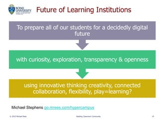 Future of Learning Institutions
using innovative thinking creativity, connected
collaboration, flexibility, play=learning?
with curiosity, exploration, transparency & openness
To prepare all of our students for a decidedly digital
future
© 2010 Michael Rees Building Classroom Community 14
Michael Stephens go.mrees.com/hypercampus
 