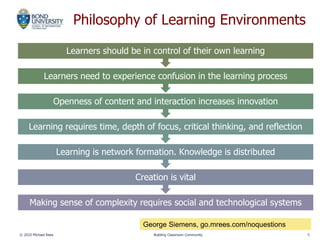 Philosophy of Learning Environments
Making sense of complexity requires social and technological systems
Creation is vital
Learning is network formation. Knowledge is distributed
Learning requires time, depth of focus, critical thinking, and reflection
Openness of content and interaction increases innovation
Learners need to experience confusion in the learning process
Learners should be in control of their own learning
© 2010 Michael Rees Building Classroom Community 5
George Siemens, go.mrees.com/noquestions
 
