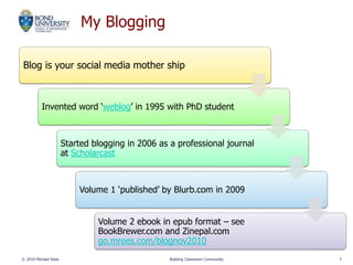 My Blogging
Blog is your social media mother ship
Invented word ‘weblog’ in 1995 with PhD student
Started blogging in 2006 as a professional journal
at Scholarcast
Volume 1 ‘published’ by Blurb.com in 2009
Volume 2 ebook in epub format – see
BookBrewer.com and Zinepal.com
go.mrees.com/blognov2010
© 2010 Michael Rees Building Classroom Community 7
 